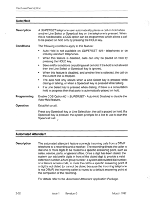 Page 92Features Description 
Auto-Hold 
Description 
A SUPERSETtelephone user automatically places a call on hold when 
another Line Select or Speedcall key on the telephone is pressed. When 
this is not desirable, a COS option can be programmed which allows a call 
to be placed on hold only by pressing the HOLD key. 
Conditions The following conditions apply to this feature: 
l Auto-Hold is not available on SUPERSET 407+ telephones or on 
industry-standard telephones. 
l When this feature is disabled, calls...