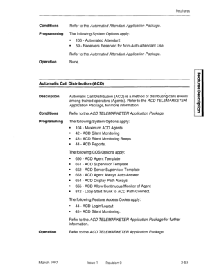 Page 93Features 
Conditions Refer to the Automated Attendant Application Package. 
Programming The following System Options apply: 
l 106 - Automated Attendant 
l 59 - Receivers Reserved for Non-Auto-Attendant Use. 
Refer to the Automated Attendant Application Package. 
Operation None. 
Automatic Call Distribution (ACD) 
Description Automatic Call Distribution (ACD) is a method of distributing calls evenly 
among trained operators (Agents). Refer to the ACD TELEMARKETER 
Application Package, for more...