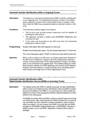 Page 94Features Description 
Automatic Number Identification (ANI) on Outaoina Trunks 
Description 
This feature is a mechanism that allows the PABX to identify a calling party 
on an outgoing trunk. The identifying information consists of the calling 
party’s extension number which is transmitted (tones or pulses) on the 
trunk, after the PABX has successfully dialed an external number on that 
trunk. 
Conditions The following conditions apply to this feature: 
l The far-end must provide answer supervision and...