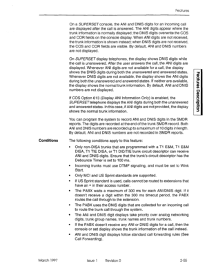 Page 95Features 
On a SUPERSETconsole, the ANI and DNIS digits for an incoming call 
are displayed after the call is answered. The ANI digits appear where the 
trunk information is normally displayed; the DNIS digits overwrite the COS 
and COR fields on the console display. When ANI digits are not received, 
the trunk information is shown instead; when DNIS digits are not received, 
the COS and COR fields are visible. By default, ANI and DNIS numbers 
are not displayed. 
On SUPERSETdisplay telephones, the...