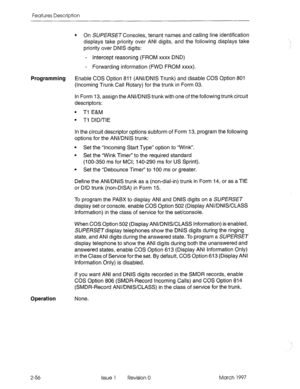 Page 96Features Description 
l On SUPERSETConsoles, tenant names and calling line identification 
displays take priority over ANI digits, and the following displays take 
priority over DNIS digits: 
- Intercept reasoning (FROM xxxx DND) 
- Forwarding information (FWD FROM xxxx). 
Programming Enable COS Option 811 (ANVDNIS Trunk) and disable COS Option 801 
(Incoming Trunk Call Rotary) for the trunk in Form 03. 
In Form 13, assign the ANVDNIS trunk with one of the following trunk circuit 
descriptors: 
l Tl E&M...