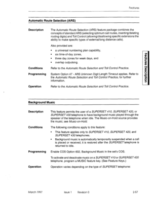 Page 97Features 
Automatic Route Selection (ARSI 
Description 
The Automatic Route Selection (ARS) feature package combines the 
concepts of standard ARS (selecting optimum call routes, inserting/deleting 
routing digits) and Toll Control (allowing/disallowing specific extensions the 
ability to make specific types of external/long distance calls). 
Conditions Also provided are: 
l a universal numbering plan capability, 
. 
six time-of-day zones, 
l three day zones for week days, and 
. 
overlap outpulsing....