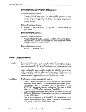 Page 98Features Description 
SUPERSET 470 and SUPERSET 420 Telephones: 
To turn on background music: 
l Press the MUSIC feature key. The adjacent LCD indicator darkens. 
Music is heard through the set’s speaker. Adjust the set’s speaker 
volume as desired. This adjustment does not affect the handsfree 
speaker volume. 
To turn off background music: 
l Press the MUSIC feature key. The adjacent LCD indicator, which was 
dark, clears. 
SUPERSET 430 Telephones: 
To receive background music: 
l Press the MUSIC ON...