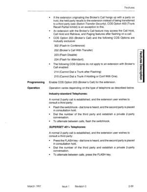 Page 99Features 
l If the extension originating the Broker’s Call hangs up with a party on 
hold, the held party recalls to the extension instead of being transferred 
to a third party (see Station Transfer Security). COS Option 403 (Trunk 
Recall Partial Inhibit) is an exception to this. 
l An extension with the Broker’s Call feature may access the Call Hold, 
Call Hold and Retrieve, and Paging features after flashing on a call. 
l COS Option 203 (Broker’s Call) and the following COS Options are 
mutually...