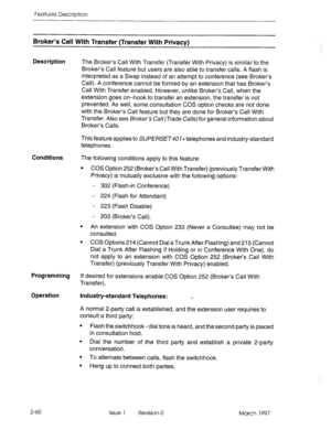 Page 100Features Description 
Broker’s Call With Transfer (Transfer With Privacy) 
Description 
The Broker’s Call With Transfer (Transfer With Privacy) is similar to the 
Broker’s Call feature but users are also able to transfer calls. A flash is 
interpreted as a Swap instead of an attempt to conference (see Broker’s 
Call). A conference cannot be formed by an extension that has Broker’s 
Call With Transfer enabled. However, unlike Broker’s Call, when the 
extension goes on-hook to transfer an extension, the...