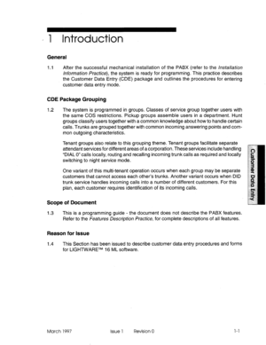 Page 101, 1 Introduction 
General 
1.1 After the successful mechanical installation of the PABX (refer to the /~~~&//a~~on 
/r~~o~rna~ion Practice), the system is ready for programming. This practice describes 
the Customer Data Entry (CDE) package and outlines the procedures for entering 
customer data entry mode. 
CDE Package Grouping 
1.2 The system is programmed in groups. Classes of service group together users with 
the same COS restrictions. Pickup groups assemble users in a department. Hunt 
groups...