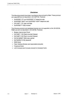 Page 102Customer Data Entry 
Disclaimer 
The following products have been manufacture discontinued by Mitel. These products 
are supported but not described in SX-200@ ML Practices: 
l SUPERSET 3TM and SUPERSET 4@ telephone sets 
l SUPERSET 3DNTM and SUPERSET 4DNTM telephone sets 
l DATASET 1101 data cartridge 
l SUPERSETTM DSS module. 
The following products and peripheral devices are not supported on the SX-200 ML 
PABX and are not described in SX-200 ML Practices: 
Modem Interconnect Panel 
DATASET 1102...