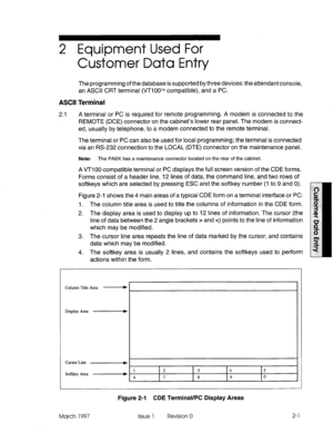 Page 1032 Equipment Used For 
Customer Data Entry 
The programming of the database is supported by three devices: the attendant console, 
an ASCII CRT terminal (VTiOOTM compatible), and a PC. 
ASCII Terminal 
2.1 
A terminal or PC is required for remote programming. A modem is connected to the 
REMOTE (DCE) connector on the cabinet’s lower rear panel. The modem is connect- 
ed, usually by telephone, to a modem connected to the remote terminal. 
The terminal or PC can also be used for local programming; the...