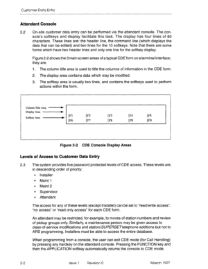 Page 104Customer Data Entry 
Attendant Console 
2.2 on-site customer data entry can be performed via the attendant console. The con- 
sole’s softkeys and display facilitate this task. The display has four lines of 80 
characters. These lines are: the header line, the command line (which displays the 
data that can be edited) and two lines for the 10 softkeys. Note that there are some 
forms which have two header lines and only one line for the softkey display. 
Figure 2-2 shows the 3 main screen areas of a...