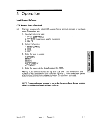 Page 1053 Operation 
Load System Software 
CDE Access from a Terminal 
3.1 The login procedure for initial CDE access (from a terminal) consists of four basic 
steps. These steps are: 
I. Specify the terminal type: 
I - VT1 00 COMPATIBLE 
2- TTY TYPE (suppresses graphic characters) 
3- IBM PC 
2. Select the function: 
l- MAINTENANCE 
2- CDE 
6- QUIT 
3. Enter the level of access: 
INSTALLER, 
MAINTI , 
MAlNT2, 
SUPERVISOR or 
ATTENDANT 
4. Enter the password (the default password is 7000). 
After log in, the...