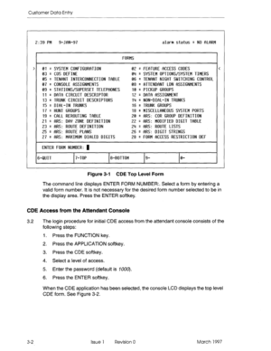 Page 106Customer Data Entry 
2:39 PM 9-JRN-97 
alarm status q NO flLflRM 
FORMS 
01 = SYSTEM CONFIGllRfiTION 
03 = COS DEFINE 
0s q TENflNT INTERCONNECTION TfiBLE 
07 = 
CONSOLE f%ZtSIGNMENTS 
09 = ST~ITIONVSUPERSET TELEPHONES 
11 
= DfiTfi CIRCUIT DESCRIPTOR 
13 = TRUNK CIRCUIT DESCRIPTORS 
15 
q DIhL-IN TRUNKS 
17 
q HUNT GROUPS 
19 = WiLL REROUTING T~IBLE 
21 
q fiRS: DfiY ZONE DEFINITION 
23 
q SIRS: ROUTE DEFINITION 
25 
q fiRS: ROUTE PLfiNS 
27 = flRS: MRXIMUM DInLED DIGITS 
ENTER FORM NUMBER: 1 02 =...