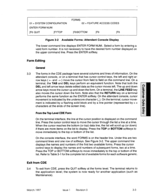 Page 107FORMS 
01 = SYSTEM CONFIGURATION 02 = FEATURE ACCESS CODES 
ENTER FORM NUM: 
[F6 QUIT [F7TOP [F8 BOTTOM 
F9 FO 
Figure 3-2 Available Forms: Attendant Console Display 
The lower command line displays ENTER FORM NUM:. Select a form by entering a 
valid form number. It is not necessary to have the desired form number displayed on 
the upper command line. Press the ENTER softkey. 
Form Editing 
General 
3.3 The forms in the CDE package have several columns and lines of information. On the 
attendant console,...