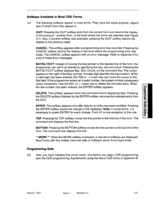 Page 109Softkeys Available in Most CDE Forms 
3.5 The following softkeys appear in most forms. They have the same purpose, regard- 
less of which form they appear in. 
QUIT Pressing the QUIT softkey exits from the current form and returns the display 
to the previous - another form, or the level where the forms are selected (see Figure 
3-i). Also, if another softkey was activated, pressing the QUIT softkey returns the 
display to the previous state. 
CANCEL: This softkey appears after a programming error has...