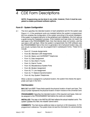 Page 1114 CDE Form Descriptions 
NOTE: Programming can be done in any order, however, Form 4 must be com- 
pleted to enable purchased software options. 
Form 01 - System Configuration 
4.1 This form specifies the intended location of each peripheral card for the system (see 
Figure 4-l). If the peripheral cards are installed before the system is programmed, 
this form enables the configuration of the system according to the actual installation. 
If the system is programmed prior to the peripheral card...