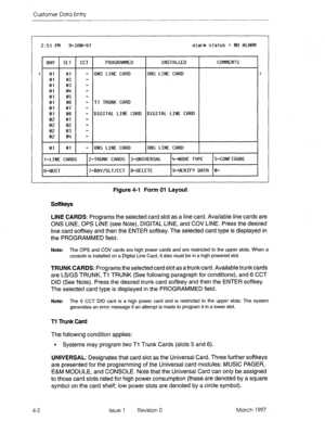 Page 112Customer Data Entty 
2:51 FM 9-JRN-97 alarm status = NO RLflRM 
BflY SLT CCT FROGRRMMED INSTRLLED COMMENTS 
> 
01 01 
- ONS LINE CRRD ONS LINE CfrRD < 
01 02 - 
01 03 - 
01 04 - 
01 05 - 
01 06 - 11 TRUNK CfiRD 
01 07 - 
01 08 - DIGITRL 
LINE CRRD DIGIlflL LINE CfiRD 
02 01 - 
02 02 - 
02 03 - 
02 04 - 
01 01 
- ONS LINE CRRD ONS LINE CfiRD 
l-LINE CRRDS Z-TRUNK CRRDS 3-UNIUERSRL rt-NODE TYPE 5-CONFIGURE 
6-QUIT 
7-BRY/SLT,‘CCT 8-DELETE 9-UERIFY Df-lTD 0- 
Figure 4-l Form 01 Layout 
Softkeys 
LINE CARDS:...