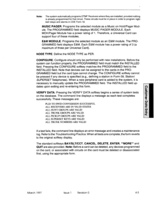 Page 113Note: The system automatically programs DTMF Receivers where they are installed, provided nothing 
is already programmed for that circuit. These circuits must be in place in order to program night 
bell relays and alarms in CDE Form 18. 
MUSIC PAGER: Programs the selected module as a Music on Hold/Pager Mod- 
ule. The PROGRAMMED field displays MUSIC PAGER MODULE. Each 
MOH/Pager Module has a power rating of I. Therefore, a Universal Card can 
support four of these modules. 
E&M MODULE: Programs the...