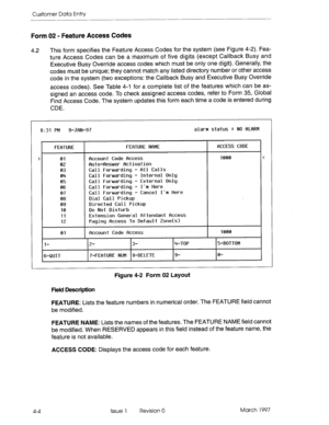 Page 114Customer Data Entry 
Form 02 - Feature Access Codes 
4.2 This form specifies the Feature Access Codes for the system (see Figure 4-2). Fea- 
ture Access Codes can be a maximum of five digits (except Callback Busy and 
Executive Busy Override access codes which must be only one digit). Generally, the 
codes must be unique; they cannot match any listed directory number or other access 
code in the system (two exceptions: the Callback Busy and Executive Busy Override 
access codes). See Table 4-l for a...