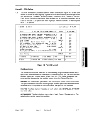 Page 121Form 03 - COS Define 
4.3 This form defines the Classes of Service for the system (see Figure 4-3 for the form 
layout). Classes of Service group together stations with common feature operations 
and restrictions. The PABX accommodates a maximum of 50 Classes of Service. 
Each device (including attendants, data devices and all trunks) are supplied with a 
Class of Service. COS options are listed in groups. Refer to Table 4-2 for the complete 
list of COS options. 
8:33 PM 9-Jf3N-97 alarm status q NO...