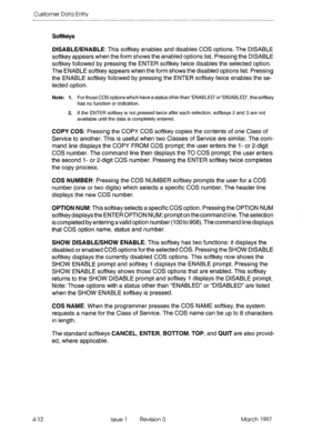 Page 122Customer Data Entry 
Softkeys 
4-12 
DISABLE/ENABLE: This softkey enables and disables COS options. The DISABLE 
softkey appears when the form shows the enabled options list. Pressing the DISABLE 
softkey followed by pressing the ENTER softkey twice disables the selected option. 
The ENABLE softkey appears when the form shows the disabled options list. Pressing 
the ENABLE softkey followed by pressing the ENTER softkey twice enables the se- 
lected option. 
Note: 1. For those COS options which have a...