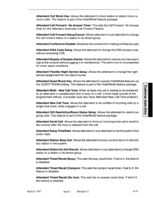 Page 129Attendant Call Block Key: Allows the attendant to block station to station (room to 
room) calls. This feature is part of the Hotel/Motel feature package. 
Attendant Call Forward - No Answer Timer: This sets the Call Forward - No Answer 
timer for the Attendant Automatic Call Forward Feature. 
Attendant Call Forward Setup/Cancel: Allows attendant or sub-attendant to change 
the call forward status of a station in its tenant group. 
Attendant Conference Disable: Disallows the console from making...