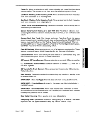 Page 131Camp-On: Allows an extension to notify a busy extension (via a beep) that they desire 
communication. The camped-on call rings when the called party goes on-hook. 
Can Flash If Talking To An Incoming Trunk: Allows an extension to flash the switch- 
hook when connected to an incoming trunk. 
Can Flash If Talking To An Outgoing Trunk: Allows an extension to flash the switch- 
hook when connected to an outgoing trunk. 
Cannot Dial a Trunk After Flashing: Prevents an extension from accessing a trunk 
after...