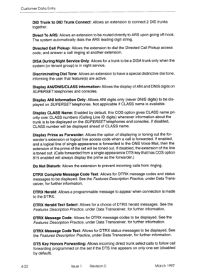 Page 132Customer Data Entry 
DID Trunk to DID Trunk Connect: Allows an extension to connect 2 DID trunks 
together. 
Direct To ARS: Allows an extension to be routed directly to ARS upon going off-hook. 
The system automatically dials the ARS leading digit string. 
Directed Call Pickup: Allows the extension to dial the Directed Call Pickup access 
code, and answer a call ringing at another extension. 
DISA During Night Service Only: Allows for a trunk to be a DISA trunk only when the 
system (or tenant group) is...