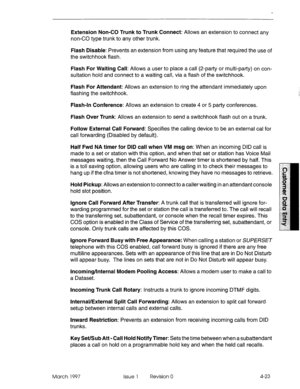 Page 133Extension Non-CO Trunk to Trunk Connect: Allows an extension to connect any 
non-CO type trunk to any other trunk. 
Flash Disable: Prevents an extension from using any feature that required the use of 
the switchhook flash. 
Flash For Waiting Call: Allows a user to place a call (2-party or multi-party) on con- 
sultation hold and connect to a waiting call, via a flash of the switchhook. 
Flash For Attendant: Allows an extension to ring the attendant immediately upon 
flashing the switchhook. 
Flash-In...