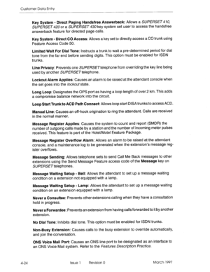 Page 134Customer Data Entry 
4-24 Key System - Direct Paging Handsfree Answerback: Allows a SUPERSET 470, 
SUPERSET 420 or a SUPERSET 430 key system set user to access the handsfree 
answerback feature for directed page calls. 
Key System - Direct CO Access: Allows a key set to directly access a CO trunk using 
Feature Access Code 50. 
Limited Wait For Dial Tone: Instructs a trunk to wait a pre-determined period for dial 
tone from the far end before sending digits. This option must be enabled for ISDN 
trunks....