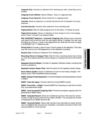 Page 135Originate Only: Prevents an extension from receiving any calls, unless they are for- 
warded. 
Outgoing Trunk Callback: Allows Callback - Busy on outgoing trunks. 
Outgoing Trunk Camp-On: Allows Camp-On on outgoing trunks. 
Override: Allows an extension to override (intrude into the conversation of) a busy 
extension. 
Override Security: Prevents other extensions from overriding calls. 
Paging Default: Sets the default paging zone for the station. 0 enables all zones. 
Paging Zone Access: Allows an...