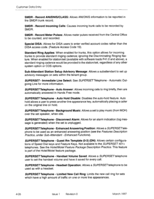 Page 136Customer Data Entry 
SMDR - Record ANl/DNlS/CLASS: Allows ANVDNIS information to be reported in 
the SMDR trunk record. 
SMDR - Record Incoming Calls: Causes incoming trunk calls to be recorded by 
SMDR. 
SMDR - Record Meter Pulses: Allows meter pulses received from the Central Office 
to be counted. and recorded. 
Special DISA: Allows for DISA users to enter verified account codes rather than the 
DISA access code. (Feature Access Code 19). 
Standard Ring Applies: When enabled for trunks, this option...