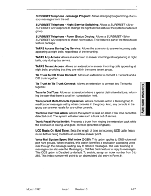 Page 137SWE/?SETTelephone - Message Program: Allows changing/programming of advi- 
sory messages from the set. 
SUPERSE~Telephone - Night Service Switching: Allows a SWERSET 43U or 
SUPERSETd20telephone to change the night service status of the system or a tenant 
group. 
SUE/?SE~Telephone - Room Status Display: Allows a SUPERSET 430 or 
SUPERSET420telephone to check room status. This feature is part of the Hotel/Motel 
feature package. 
TAFAS Access During Day Service: Allows the extension to answer incoming...