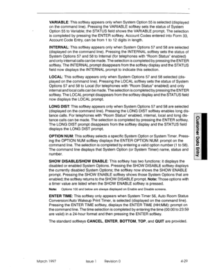 Page 139, VARIABLE: This softkey appears only when System Option 55 is selected (displayed 
on the command line). Pressing the VARIABLE softkey sets the status of System 
Option 55 to Variable; the STATUS field shows the VARIABLE prompt. The selection 
is completed by pressing the ENTER softkey. Account Codes entered into Form 33, 
Account Code Entry, can be from 1 to 12 digits in length. 
INTERNAL: This softkey appears only when System Options 57 and 58 are selected 
(displayed on the command line). Pressing...