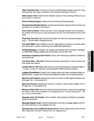 Page 143Digit Translation Plan: Chooses one of four available digit translation plans for rotary 
dial signaling. See Digit Translation in the Features Description Practice. 
DISA Answer Timer: Sets the time between seizure of the incoming DISA trunk and 
the provision of dial tone. 
Discriminating Ringing: Enables the Discriminating Ringing feature. 
Discriminating Ringing Always: Causes discriminating ringing to be the normal ring- 
ing pattern for all calls on the system. 
End of Dial Character: Allows the...