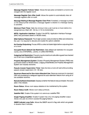 Page 144Customer Data Entry 
Message Register Follows Talker: Allows the last party connected to a trunk to be 
charged with the register count. 
Message Register Zero After Audit: Allows the system to automatically clear all 
message registers after an audit. 
Message Waiting & Message Register Clear Print: If enabled, a message is printed 
on the default printer whenever a message register is cleared or a message waiting 
is canceled. 
Minimum Flash Timer: Sets the minimum time a set must be on-hook before it...