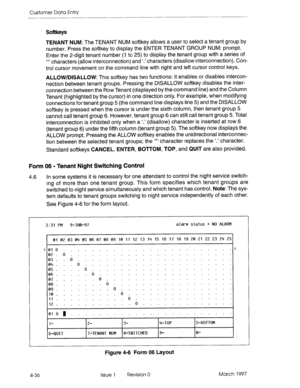 Page 146Customer Data Entry 
Softkeys 
TENANT NUM: The TENANT NUM softkey allows a user to select a tenant group by 
number. Press the softkey to display the ENTER TENANT GROUP NUM: prompt. 
Enter the 2-digit tenant number (1 to 25) to display the tenant group with a series of 
‘*’ characters (allow interconnection) and ‘.’ characters (disallow interconnection). Con- 
trol cursor movement on the command line with right and left cursor control keys. 
ALLOW/DISALLOW: This softkey has two functions: it enables or...