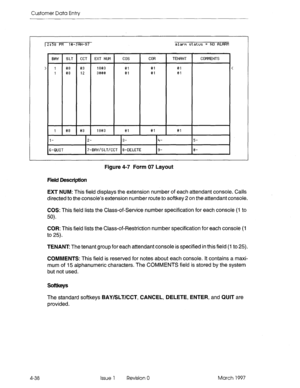 Page 148Customer Data Entry 
BflY SLT 1 CGT EXT NIJM cm COR TENFINT COMMENTS 
1 
I 
> 1 @# e3 lee3 81 81 01 < 
1 es 12 3eee ei ei ei 
l- 2- 3- 
6-QUIT 7-ERY/SLT/CCT e-DELETE 5- 
e- 
Figure 4-7 Form 07 Layout 
field Description 
EXT NUM: This field displays the extension number of each attendant console. Calls 
directed to the console’s extension number route to softkey 2 on the attendant console. 
COS: This field lists the Class-of-Service number specification for each console (I to 
50). 
COR: This field lists...