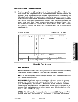 Page 149Form 08 - Console LDN Assignments 
4.8 
This form specifies the LDN assignments for the consoles (see Figure 4-8). A maxi- 
mum of nine LDN assignments can be programmed for each attendant console. The 
attendant LDNs are assigned to the softkeys. Console softkey 1 is reserved for the 
RECALL function. Each LDN assignment is identified by a directory number. The di- 
rectory numbers are subject to the same constraints as all Listed Directory Numbers 
(i.e., number conflicts are not allowed). If there are...