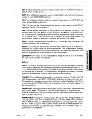 Page 151TEN: This field lists the tenant group numberforeach station or SUPERSETtelephone. 
Default tenant number is one. 
EXTN: This field lists the extension number of each station or the prime line extension 
number of each SUPERSETtelephone. 
COS: This field lists the Class-of-Service number for each station or SUPE/?SETtele- 
phone. Default COS number is 1. 
COR: This field lists the Class-of-Restriction number for each station or SUPERSET 
telephone. Default COR number is I. 
TYP: The TYP field will...