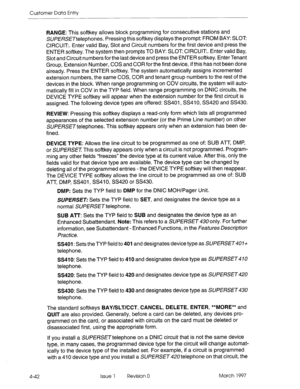 Page 152Customer Data Entry 
RANGE: This softkey allows block programming for consecutive stations and 
SU/?ERSETteiephones. Pressing this softkey displays the prompt: FROM BAY: SLOT 
CIRCUIT. Enter valid Bay, Slot and Circuit numbers for the first device and press the 
ENTER softkey. The system then prompts TO BAY: SLOT CIRCUIT. Enter valid Bay, 
Slot and Circuit numbers for the last device and press the ENTER softkey. Enter Tenant 
Group, Extension Number, COS and COR for the first device, if this has not been...