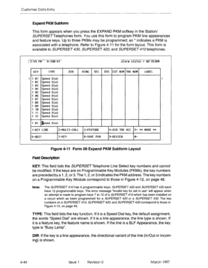 Page 154Customer Data Entry 
Expand PKM Subform 
This form appears when you press the EXPAND PKM softkey in the Station/ 
SUPfRSETTelephones form. You use this form to program PKM line appearances 
and feature keys. Up to three PKMs may be programmed; an * indicates a PKM is 
associated with a telephone. Refer to Figure 4-i 1 for the form layout. This form is 
available to SUPERSET 430, SLJPERSET 420, and SUPERSET 4 10 telephones. 
/3:49 PM 9-JQN-97 alarm status = NO flLftRM 
KE’f 
TYPE DIR RING SEC DSS EXT NUM...