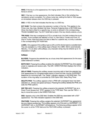 Page 155RING: If the key is a line appearance, the ringing variant of the line (lmmed, Delay, or 
None) is shown. 
SEC: If the key is a line appearance, this field indicates (Yes or No) whether the 
secretarial variant is enabled. For a Busy Lamp key, setting this field to YES causes 
an immediate release when the DSS key is pressed. 
DSS: A YES in this field indicates that the key is a DSS key. 
EXT NUM: This field contains the extension number of the line. This applies to the 
Prime Line, Key lines, Multiple...