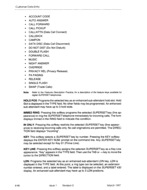 Page 156Customer Data Entry 
. 
. 
. 
. 
. 
. 
. 
. 
. 
. 
. 
. 
. 
. 
. 
. 
. 
. 
. 
ACCOUNT CODE 
AUTO ANSWER 
CALL FORWARD 
CALL PICKUP 
CALL/Al-TN (Data Call Connect) 
CALLBACK 
CAMPON 
DATA DISC (Data Call Disconnect) 
DO NOT DIST (Do Not Disturb) 
DOUBLE FLASH 
FORWARD CALL 
MUSIC 
NIGHT ANSWER 
OVERRIDE 
PRIVACY REL (Privacy Release) 
PA PAGING 
RELEASE 
SINGLE FLASH 
SWAP (Trade Calls) 
Note: Refer to the Feafures Description Practice, for a description of the feature keys available for 
digital...