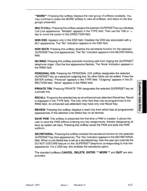 Page 157**MORE**: Pressing this softkey displays the next group of softkeys available. You 
may continue to press the MORE softkey to view all softkeys, and return to the first 
groups presented. 
MULTI-CALL: Pressing this softkey assigns the selected SLJPERSETkey as a Multiple 
Call Line appearance. “Multiple” appears in the TYPE field. Then use the TAB or -+ 
key to move the cursor to the DIRECTION field. 
NON DSS: Appears only in the DSS field. Disables the DSS key associated with a 
BLF appearance. The “No”...