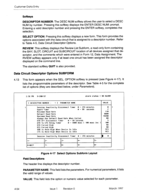 Page 164Customer Data Entry 
Softkeys 
DESCRIPTOR NUMBER: The DESC NUM softkey allows the user to select a DESC 
NUM by number. Pressing this softkey displays the ENTER DESC NUM: prompt. 
Entering a valid descriptor number and pressing the ENTER softkey, completes the 
selection. 
SELECT OPTION: Pressing this softkey displays a new form. This form provides the 
options associated with the data circuit that is assigned to a descriptor number. Refer 
to Table 4-5, Data Circuit Descriptor Options. 
REVIEW: This...