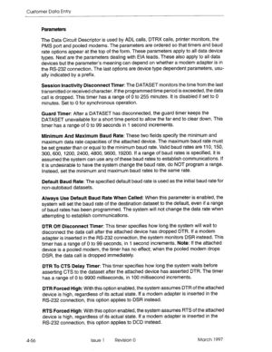 Page 166Customer Data Entry 
Parameters 
The Data Circuit Descriptor is used by ADL calls, DTRX calls, printer monitors, the 
PMS port and pooled modems. The parameters are ordered so that timers and baud 
rate options appear at the top of the form. These parameters apply to all data device 
types. Next are the parameters dealing with EIA leads. These also apply to all data 
devices but the parameter’s meaning can depend on whether a modem adapter is in 
the RS-232 connection. The last options are device type...