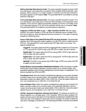 Page 167CDE Form Descriptions 
DSR Is Held High When Device Is Idle: This option specifies the state of system DSR 
to an idle device, until a data call is connected. When enabled, DSR is held high; when 
disabled, DSR is held low. If a modem adapter is inserted in the RS-232 connection, 
this option applies to DTR instead. Note: This parameter MUST be enabled to provide 
keyboard origination. 
CTS Is Held High When Device Is Idle: This option specifies the state of system CTS 
to an idle device, until a data...