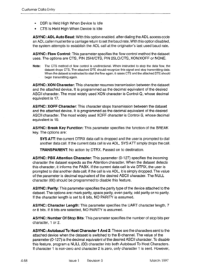 Page 168Customer Data Entry 
l DSR Is Held High When Device Is Idle 
l CTS Is Held High When Device Is Idle 
4-58 ASYNC: ADL Auto Baud: With this option enabled, after dialing the ADL access code 
an ADL caller must enter a carriage return to set the baud rate. With this option disabled, 
the system attempts to establish the ADL call at the originator’s last used baud rate. 
ASYNC: Flow Control: This parameter specifies the flow control method the dataset 
uses. The options are CTS, PIN 25Hl/CTS, PIN 25LO/CTS,...