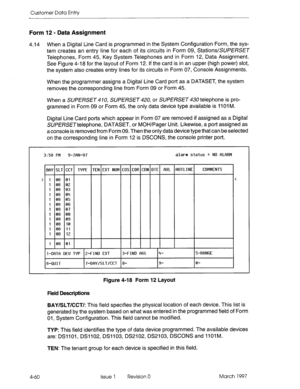 Page 170Customer Data Entry 
Form 12 - Data Assignment 
4.14 When a Digital Line Card is programmed in the System Configuration Form, the sys- 
tem creates an entry line for each of its circuits in Form 09, Stations/SUPERSET 
Telephones, Form 45, Key System Telephones and in Form 12, Data Assignment. 
See Figure 4-18 for the layout of Form 12. If the card is in an upper (high power) slot, 
the system also creates entry lines for its circuits in Form 07, Console Assignments. 
When the programmer assigns a Digital...