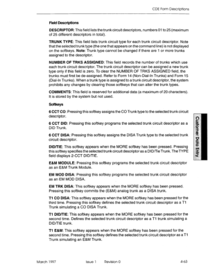 Page 173CDE Form Descriptions 
Field Descriptions 
DESCRIPTOR: This field lists the trunk circuit descriptors, numbers 01 to 25 (maximum 
of 25 different descriptors in total). 
TRUNK TYPE: This field lists trunk circuit type for each trunk circuit descriptor. Note 
that the selected trunk type (the one that appears on the command line) is not displayed 
on the softkeys. Note: Trunk type cannot be changed if there are 1 or more trunks 
assigned to the descriptor. 
NUMBER OF TRKS ASSIGNED: This field records the...