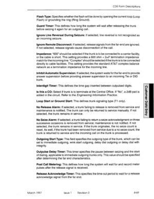 Page 179CDE Form Descriptions 
Flash Type: Specifies whether the flash will be done by opening the current loop (Loop 
Flash) or grounding the ring (Ring Ground). 
Guard Timer: This defines how long the system will wait after releasing the trunk 
before seizing it again for an outgoing call. 
Ignore Line Reversal During Seizure: If selected, line reversal is not recognized as 
an incoming seizure. 
Ignore Remote Disconnect: If selected, release signals from the far-end are ignored. 
If not selected, release...